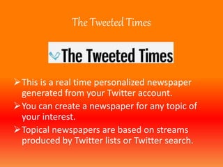 The Tweeted Times 
This is a real time personalized newspaper 
generated from your Twitter account. 
You can create a newspaper for any topic of 
your interest. 
Topical newspapers are based on streams 
produced by Twitter lists or Twitter search. 
 