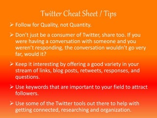 Twitter Cheat Sheet / Tips 
 Follow for Quality, not Quantity. 
 Don’t just be a consumer of Twitter, share too. If you 
were having a conversation with someone and you 
weren’t responding, the conversation wouldn’t go very 
far, would it? 
 Keep it interesting by offering a good variety in your 
stream of links, blog posts, retweets, responses, and 
questions. 
 Use keywords that are important to your field to attract 
followers. 
 Use some of the Twitter tools out there to help with 
getting connected, researching and organization. 
 