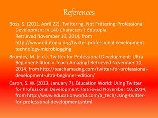References 
Boss, S. (2011, April 22). Twittering, Not Frittering: Professional 
Development in 140 Characters | Edutopia. 
Retrieved November 10, 2014, from 
http://www.edutopia.org/twitter-professional-development-technology- 
microblogging 
Brumley, M. (n.d.). Twitter for Professional Development: Ultra 
Beginner Edition » Teach Amazing! Retrieved November 10, 
2014, from http://teachamazing.com/twitter-for-professional-development- 
ultra-beginner-edition/ 
Caron, S.W. (2013, January 7). Education World: Using Twitter 
for Professional Development. Retrieved November 10, 2014, 
from http://www.educationworld.com/a_tech/using-twitter-for- 
professional-development.shtml 
 