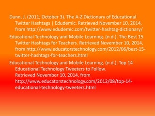 Dunn, J. (2011, October 3). The A-Z Dictionary of Educational 
Twitter Hashtags | Edudemic. Retrieved November 10, 2014, 
from http://www.edudemic.com/twitter-hashtag-dictionary/ 
Educational Technology and Mobile Learning. (n.d.). The Best 15 
Twitter Hashtags for Teachers. Retrieved November 10, 2014, 
from http://www.educatorstechnology.com/2012/06/best-15- 
twitter-hashtags-for-teachers.html 
Educational Technology and Mobile Learning. (n.d.). Top 14 
Educational Technology Tweeters to Follow. 
Retrieved November 10, 2014, from 
http://www.educatorstechnology.com/2012/08/top-14- 
educational-technology-tweeters.html 
 