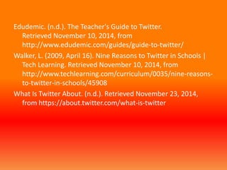 Edudemic. (n.d.). The Teacher's Guide to Twitter. 
Retrieved November 10, 2014, from 
http://www.edudemic.com/guides/guide-to-twitter/ 
Walker, L. (2009, April 16). Nine Reasons to Twitter in Schools | 
Tech Learning. Retrieved November 10, 2014, from 
http://www.techlearning.com/curriculum/0035/nine-reasons-to- 
twitter-in-schools/45908 
What Is Twitter About. (n.d.). Retrieved November 23, 2014, 
from https://about.twitter.com/what-is-twitter 
