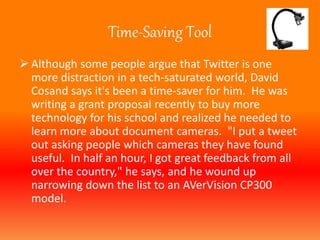 Time-Saving Tool 
 Although some people argue that Twitter is one 
more distraction in a tech-saturated world, David 
Cosand says it's been a time-saver for him. He was 
writing a grant proposal recently to buy more 
technology for his school and realized he needed to 
learn more about document cameras. "I put a tweet 
out asking people which cameras they have found 
useful. In half an hour, I got great feedback from all 
over the country," he says, and he wound up 
narrowing down the list to an AVerVision CP300 
model. 
 