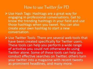 How to use Twitter for PD 
Use Hash Tags: Hashtags are a great way for 
engaging in professional conversations. Get to 
know the trending hashtags in your field and use 
those hashtags when you tweet. You can also 
create your own hashtag to start a new 
conversation. 
Use Twitter Tools: There are several web tools that 
have been created specifically for Twitter users. 
These tools can help you perform a wide range 
of activities you could not otherwise do using 
Twitter alone. Some of these tools can help you 
conduct effective searches on Twitter, others turn 
your twitter into a magazine with recent tweets 
as prominent headlines, and many more. 
 