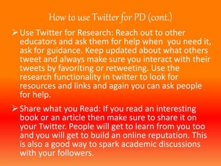 How to use Twitter for PD (cont.) 
Use Twitter for Research: Reach out to other 
educators and ask them for help when you need it, 
ask for guidance. Keep updated about what others 
tweet and always make sure you interact with their 
tweets by favoriting or retweeting. Use the 
research functionality in twitter to look for 
resources and links and again you can ask people 
for help. 
Share what you Read: If you read an interesting 
book or an article then make sure to share it on 
your Twitter. People will get to learn from you too 
and you will get to build an online reputation. This 
is also a good way to spark academic discussions 
with your followers. 
 