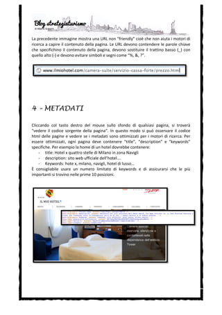  
       -­‐   Fare	
   domande	
   e	
   concorsi:	
   coinvolgere	
   il	
   cliente	
   in	
   alcune	
   decisioni	
   (per	
  
             esempio	
  per	
  un	
  nuovo	
  menù,	
  per	
  ridecorare	
  le	
  stanze	
  ecc.)	
  oltre	
  ad	
  avvicinare	
  i	
  
             clienti	
  ci	
  permette	
  di	
  effettuare	
  piccoli	
  studi	
  di	
  mercati	
  con	
  un	
  costo	
  irrisorio.	
  La	
  
             risposta	
  a	
  queste	
  domande	
  può	
  essere	
  incentivata	
  da	
  una	
  piccola	
  ricompensa.	
  
             Si	
   possono,	
   inoltre,	
   creare	
   concorsi	
   ad	
   hoc	
   per	
   nuove	
   idee	
   o	
   soluzioni	
   per	
  
             l’hotel.	
  
	
  
	
  


4 – ANATOMIA DI UN TWEET

Ogni	
  tweet	
  si	
  compone	
  di	
  4	
  elementi	
  che	
  devono	
  essere	
  usati	
  in	
  modo	
  appropriato:	
  




       -­‐   Hashtags:	
   sono	
   etichette	
   che	
   attacchiamo	
   al	
   nostro	
   tweet	
   che	
   può	
   essere	
  
             quindi	
   ricercato	
   e	
   trovato	
   secondo	
   questa	
   parola	
   chiava.	
   Per	
   aggiungere	
   un	
  
             hashtag	
  basta	
  inserire	
  prima	
  della	
  parola	
  il	
  cancelletto	
  “#”.	
  	
  
       -­‐   Breve	
   descrizione:	
   la	
   lunghezza	
   massima	
   di	
   un	
   tweet	
   è	
   di	
   140	
   caratteri,	
   ed	
   è	
  
             sempre	
   consigliabile	
   essere	
   il	
   più	
   concisi	
   possibile,	
   con	
   un	
   testo	
   che	
   sia	
  
             accattivante	
  e	
  attrattivo.	
  
       -­‐   URL	
  abbreviata:	
  l’URL	
  dell’offerta	
  promozionale.	
  
       -­‐   Referenze:	
   inserendo	
   l’indirizzo	
   Twitter	
   di	
   alcuni	
   nostri	
   clienti	
   potremmo	
  
             comunicargli	
   esplicitamente	
   questa	
   offerta	
   speciale,	
   migliorando	
   la	
   relazione	
  
             dell’hotel	
  con	
  loro.	
  	
  
 