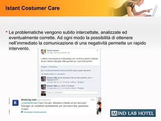 Istant Costumer Care



 Le problematiche vengono subito intercettate, analizzate ed
  eventualmente corrette. Ad ogni modo la possibilità di ottenere
  nell’immediato la comunicazione di una negatività permette un rapido
  intervento.
 