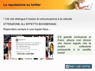 La reputazione su twitter



 Ciò che distingue il mezzo di comunicazione è la velocità.

ATTENZIONE ALL’EFFETTO BOOMERANG
Rispondere sempre è una regola fissa…

                                               C’è grande confusione al
                                               Cairo, alcune voci dicono
                                               che hanno saputo che la
                                               nostra          collezione
                                               primaverile è in vendita
                                               online“
 