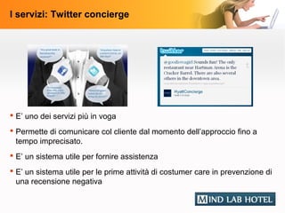 I servizi: Twitter concierge




 E’ uno dei servizi più in voga
 Permette di comunicare col cliente dal momento dell’approccio fino a
  tempo imprecisato.
 E’ un sistema utile per fornire assistenza
 E’ un sistema utile per le prime attività di costumer care in prevenzione di
  una recensione negativa
 