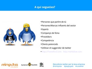 A qui segueixo? Persones que parlint de tú Persones/Marcas influents del sector Experts Companys de feina Proveïdors Competència Clients potencials Utilitzar el suggeridor de twitter Http://Tweetfind.com   http://wefollow.com   Descobreix twitter per la teva empresa @reimpulsa  @peppujado  #custwitter 