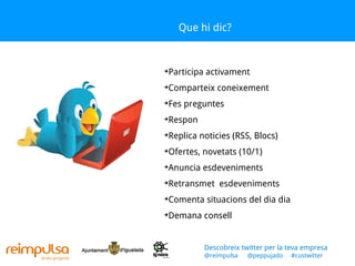 Que hi dic? Participa activament Comparteix coneixement Fes preguntes Respon Replica noticies (RSS, Blocs) Ofertes, novetats (10/1) Anuncia esdeveniments Retransmet  esdeveniments Comenta situacions del dia dia Demana consell Descobreix twitter per la teva empresa @reimpulsa  @peppujado  #custwitter 