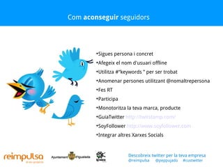 Com  aconseguir  seguidors Sigues persona i concret Afegeix el nom d'usuari offline Utilitza #“keywords ” per ser trobat Anomenar persones utilitzant @nomaltrepersona Fes RT Participa Monotoritza la teva marca, producte GuiaTwitter  http://twitstamp.com/ SoyFollower  http://www.soyfollower.com   Integrar altres Xarxes Socials Descobreix twitter per la teva empresa @reimpulsa  @peppujado  #custwitter 