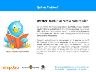 Què és Twitter? “ és un  servei  de microblogging que  permet  als seus  usuaris   enviar  i  llegir   missatges  de text d'una  longitud  màxima de  140 caràcters  (denominats tweets, o piulades)  mitjançant  el mateix  web de Twitte r, SMS, missatgeria instantània o bé  aplicacions de tercers Aquestes actualitzacions  es mostren  en la  pàgina  de perfil  de l'usuari , i són també  enviades  de forma immediata a  altres usuaris  que  han triat  l'opció de  rebre-les.  L'usuari original pot restringir el seguiment d'aquests missatges només per part dels membres del seu cercle d'amics, o permetre el seu accés a tots els usuaris, que és l'opció per defecte.” Twitter   traduït al català com “piula” http://ca.wikipedia.org/wiki/Twitter Descobreix twitter per la teva empresa @reimpulsa  @peppujado  #custwitter 