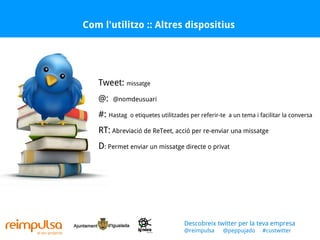 Com l'utilitzo :: Altres dispositius Descobreix twitter per la teva empresa @reimpulsa  @peppujado  #custwitter Tweet:  missatge @:  @nomdeusuari  #:  Hastag  o etiquetes utilitzades per referir-te  a un tema i facilitar la conversa RT:  Abreviació de ReTeet, acció per re-enviar una missatge D : Permet enviar un missatge directe o privat  