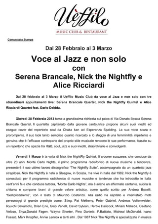 Comunicato Stampa


                             Dal 28 Febbraio al 3 Marzo

                  Voce al Jazz e non solo
                      con
      Serena Brancale, Nick the Nightfly e
                Alice Ricciardi
       Dal 28 febbraio al 3 Marzo il Ueffilo Music Club da voce al Jazz e non solo con tre
straordinari appuntamenti live: Serena Brancale Quartet, Nick the Nightfly Quintet e Alice
Ricciardi Quartet feat. Dario Deidda.


       Giovedi 28 Febbraio 2013 torna a grandissima richiesta sul palco di Via Donato Boscia Serena
Brancale Quartet. Il quartetto capitanato dalla giovane cantautrice propone alcuni suoi inediti ed
esegue cover del repertorio soul da Chaka kan ad Esperanza Spalding. La sua voce scura e
prorompente, il suo look tanto semplice quanto ricercato e lo sfoggio di una femminilità impellente e
genuina che è l’efficace controparte del proprio stile musicale rendono le sue performance, basate su
un repertorio che spazia tra R&B, soul, jazz e suoi inediti, straordinarie e coinvolgenti .


       Venerdi 1 Marzo è la volta di Nick the NightFly Quintet. Il crooner scozzese, che conduce da
oltre 20 anni Monte Carlo Nights, il primo programma radiofonico di nuove musiche e tendenze,
presenterà il suo ultimo lavoro discografico “The Nightfly Suite”, accompagnato da un quartetto jazz
strepitoso. Nick the Nightfly è nato a Glasgow, in Scozia, ma vive in Italia dal 1982. Nick the Nightfly è
conosciuto per il programma radiofonico di nuove musiche e tendenze che ha introdotto in Italia
vent’anni fa e che conduce tutt’ora, “Monte Carlo Nights”, ma è anche un affermato cantante, suona la
chitarra e compone brani di grande valore artistico, come quello scritto per Andrea Bocelli,
“Semplicemente”, con il testo di Maurizio Costanzo. Alla radio ha ospitato e intervistato molti
personaggi di grande prestigio come: Sting, Pat Metheny, Peter Gabriel, Andreas Vollenweider,
Ryuichi Sakamoto, Brian Eno, Gino Vanelli, David Sylvian, Herbie Hancock, Miriam Makeba, Caetano
Veloso, Enya,Donald Fagen, Wayne Shorter, Pino Daniele, F.Battiato, Micheal McDonald, Ivano
Fossati, Mark Knopfler, Annie Lennox e tanti altri . Dal 1987 Nick The Nightfly è specializzato in musica
 