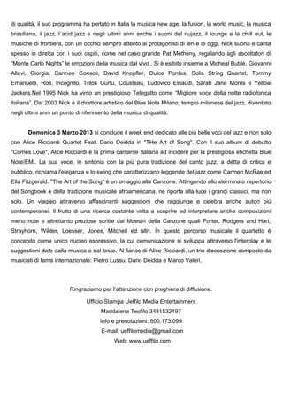 di qualità, il suo programma ha portato in Italia la musica new age, la fusion, la world music, la musica
brasiliana, il jazz, l´acid jazz e negli ultimi anni anche i suoni del nujazz, il lounge e la chill out, le
musiche di frontiera, con un occhio sempre attento ai protagonisti di ieri e di oggi. Nick suona e canta
spesso in diretta con i suoi ospiti, come nel caso grande Pat Metheny, regalando agli ascoltatori di
“Monte Carlo Nights” le emozioni della musica dal vivo . Si è esibito insieme a Micheal Bublè, Giovanni
Allevi, Giorgia, Carmen Consoli, David Knopfler, Dulce Pontes, Solis String Quartet, Tommy
Emanuele, Ron, Incognito, Trilok Gurtu, Cousteau, Ludovico Einaudi, Sarah Jane Morris e Yellow
Jackets.Nel 1995 Nick ha vinto un prestigioso Telegatto come “Migliore voce della notte radiofonica
italiana”. Dal 2003 Nick è il direttore artistico del Blue Note Milano, tempio milanese del jazz, diventato
negli ultimi anni un punto di riferimento della musica di qualità.


       Domenica 3 Marzo 2013 si conclude il week end dedicato alle più belle voci del jazz e non solo
con Alice Ricciardi Quartet Feat. Dario Deidda in "THe Art of Song". Con il suo album di debutto
"Comes Love", Alice Ricciardi è la prima cantante italiana ad incidere per la prestigiosa etichetta Blue
Note/EMI. La sua voce, in sintonia con la più pura tradizione del canto jazz, a detta di critica e
pubblico, richiama l'eleganza e lo swing che caratterizzano leggende del jazz come Carmen McRae ed
Ella Fitzgerald. "The Art of the Song" è un omaggio alla Canzone. Attingendo allo sterminato repertorio
del Songbook e della tradizione musicale afroamericana, ne riporta alla luce i grandi classici, ma non
solo. Un viaggio attraverso affascinanti suggestioni che raggiunge e celebra anche autori più
contemporanei. Il frutto di una ricerca costante volta a scoprire ed interpretare anche composizioni
meno note e altrettanto preziose scritte dai Maestri della Canzone quali Porter, Rodgers and Hart,
Strayhorn, Wilder, Loesser, Jones, Mitchell ed altri. In questo percorso musicale il quartetto è
concepito come unico nucleo espressivo, la cui comunicazione si sviluppa attraverso l'interplay e le
suggestioni date dalla musica e dal testo. Al fianco di Alice Ricciardi, un trio d'eccezione composto da
musicisti di fama internazionale: Pietro Lussu, Dario Deidda e Marco Valeri.




                        Ringraziamo per l’attenzione con preghiera di diffusione.

                               Ufficio Stampa Ueffilo Media Entertainment
                                     Maddalena Teofilo 3481532197
                                     Info e prenotazioni: 800.173.099
                                     E-mail: ueffilomedia@gmail.com
                                           Web: www.ueffilo.com
 