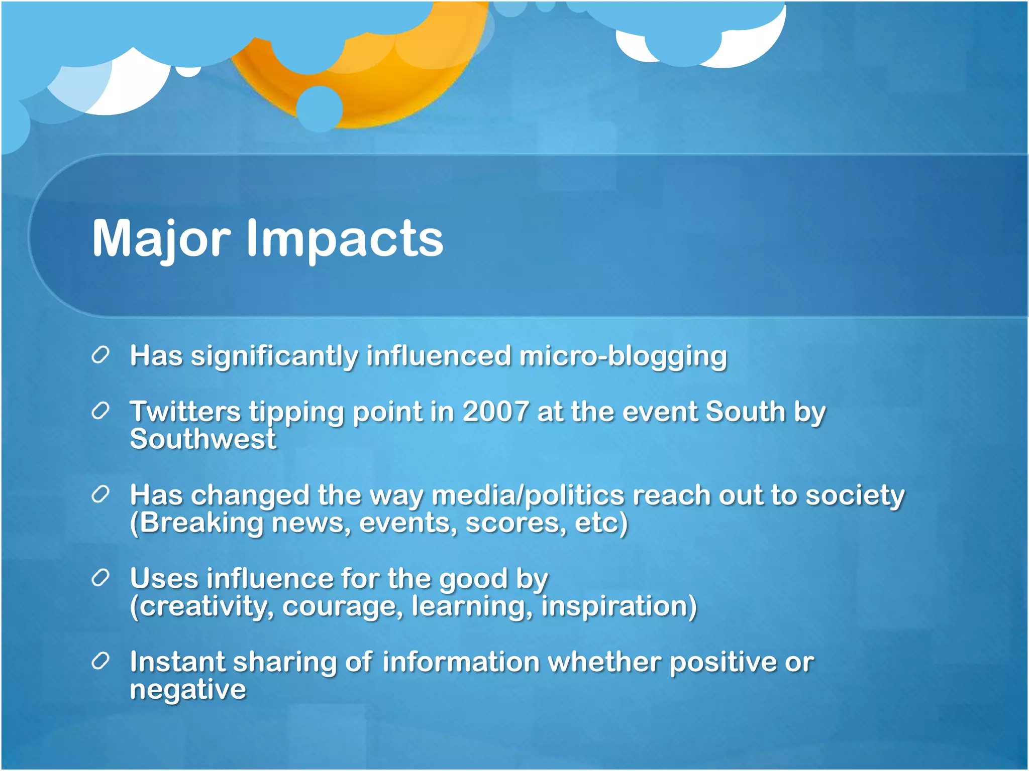 Major Impacts

 Has significantly influenced micro-blogging
 Twitters tipping point in 2007 at the event South by
 Southwest
 Has changed the way media/politics reach out to society
 (Breaking news, events, scores, etc)
 Uses influence for the good by
 (creativity, courage, learning, inspiration)
 Instant sharing of information whether positive or
 negative
 