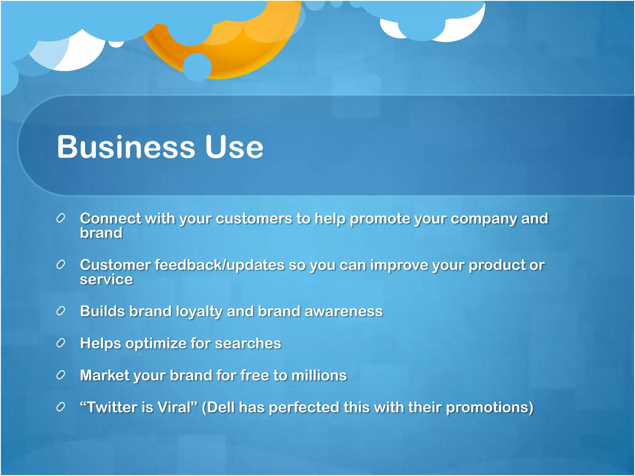 Business Use

 Connect with your customers to help promote your company and
 brand

 Customer feedback/updates so you can improve your product or
 service

 Builds brand loyalty and brand awareness

 Helps optimize for searches

 Market your brand for free to millions

 “Twitter is Viral” (Dell has perfected this with their promotions)
 