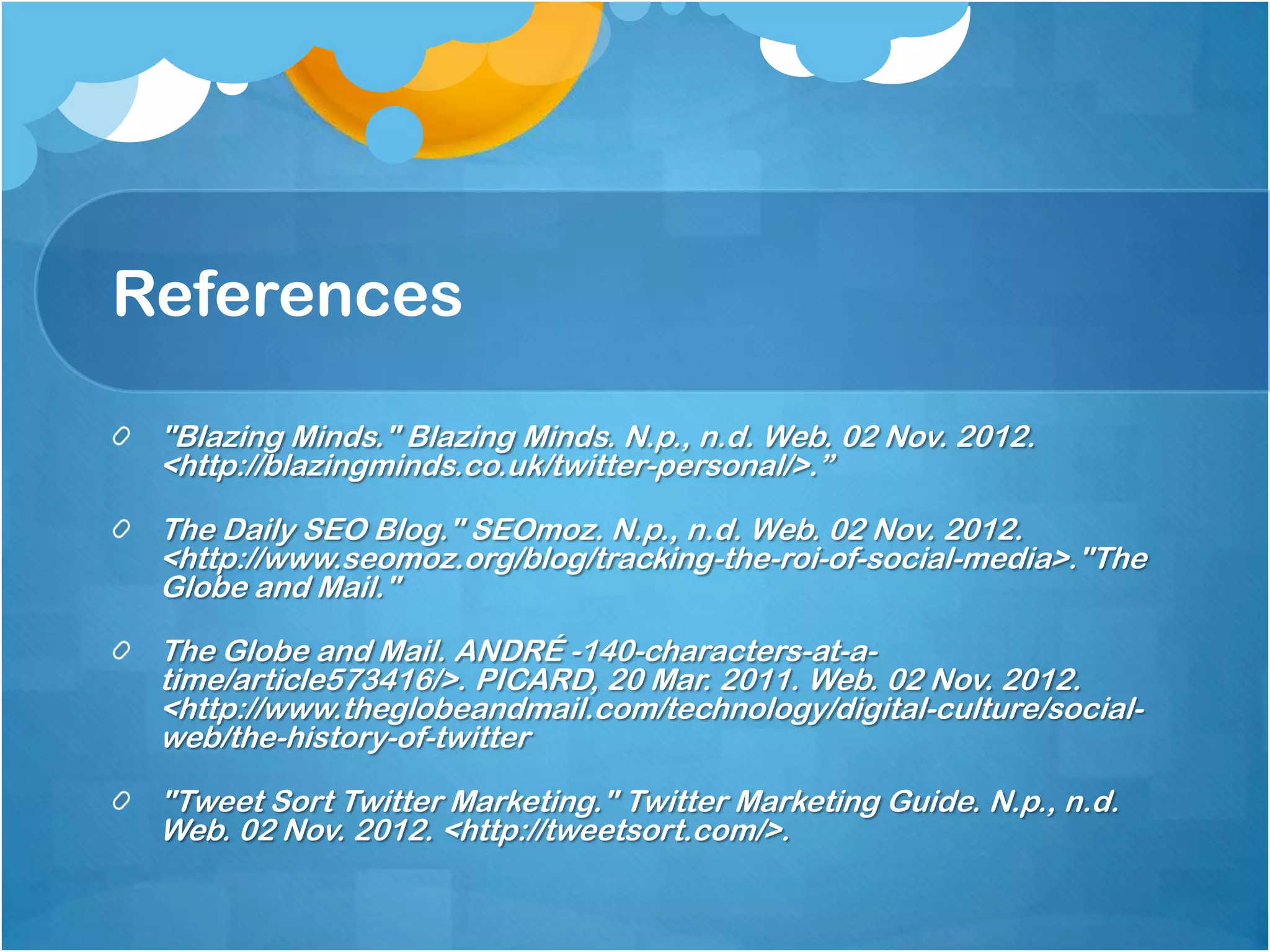 References

 "Blazing Minds." Blazing Minds. N.p., n.d. Web. 02 Nov. 2012.
 <http://blazingminds.co.uk/twitter-personal/>.”

 The Daily SEO Blog." SEOmoz. N.p., n.d. Web. 02 Nov. 2012.
 <http://www.seomoz.org/blog/tracking-the-roi-of-social-media>."The
 Globe and Mail."

 The Globe and Mail. ANDRÉ -140-characters-at-a-
 time/article573416/>. PICARD, 20 Mar. 2011. Web. 02 Nov. 2012.
 <http://www.theglobeandmail.com/technology/digital-culture/social-
 web/the-history-of-twitter

 "Tweet Sort Twitter Marketing." Twitter Marketing Guide. N.p., n.d.
 Web. 02 Nov. 2012. <http://tweetsort.com/>.
 