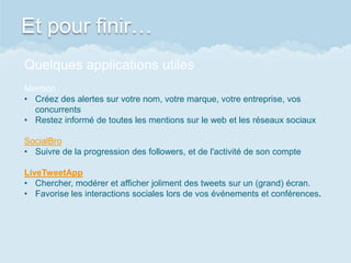 Et pour finir…
Quelques applications utiles
Mention
• Créez des alertes sur votre nom, votre marque, votre entreprise, vos
concurrents
• Restez informé de toutes les mentions sur le web et les réseaux sociaux
SocialBro
• Suivre de la progression des followers, et de l'activité de son compte
LiveTweetApp
• Chercher, modérer et afficher joliment des tweets sur un (grand) écran.
• Favorise les interactions sociales lors de vos événements et conférences.
 
