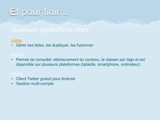 Et pour finir…
Quelques applications utiles
Listter
• Gérer ses listes, les dupliquer, les fusionner
Pocket
• Permet de consulter ultérieurement du contenu, le classer par tags et est
disponible sur plusieurs plateformes (tablette, smartphone, ordinateur)
Plume
• Client Twitter gratuit pour Android
• Gestion multi-compte
 