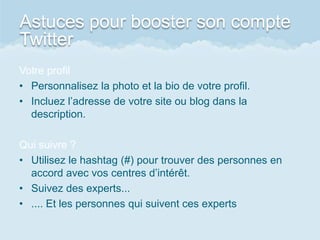 Astuces pour booster son compte
Twitter
Votre profil
• Personnalisez la photo et la bio de votre profil.
• Incluez l’adresse de votre site ou blog dans la
description.
Qui suivre ?
• Utilisez le hashtag (#) pour trouver des personnes en
accord avec vos centres d’intérêt.
• Suivez des experts...
• .... Et les personnes qui suivent ces experts
 