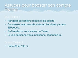 Astuces pour booster son compte
Twitter
Que Twitter ?
• Partagez du contenu récent et de qualité.
• Conversez avec vos abonnés en les citant par leur
@Pseudo.
• ReTweetez si vous aimez un Tweet.
• Si une personne vous mentionne, répondez-lui.
Quand Twitter ?
• Entre 8h et 19h ;)
 