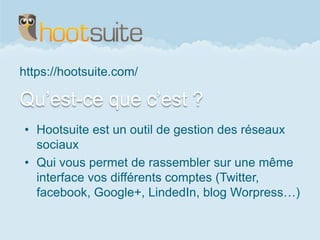 Qu’est-ce que c’est ?
https://hootsuite.com/
• Hootsuite est un outil de gestion des réseaux
sociaux
• Qui vous permet de rassembler sur une même
interface vos différents comptes (Twitter,
facebook, Google+, LindedIn, blog Worpress…)
 