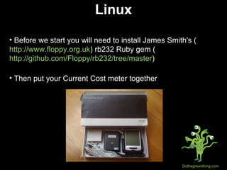 Linux Before we start you will need to install James Smith's ( http://www.floppy.org.uk ) rb232 Ruby gem ( http://github.com/Floppy/rb232/tree/master ) Then put your Current Cost meter together 