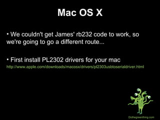 Mac OS X We couldn't get James' rb232   code to work, so we're going to go a different route... First install PL2302 drivers for your mac http://www.apple.com/downloads/macosx/drivers/pl2303usbtoserialdriver.html 