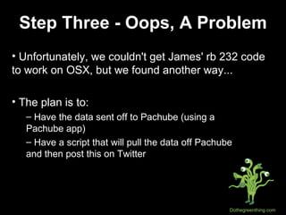Step Three - Oops, A Problem Unfortunately, we couldn't get James' rb 232 code to work on OSX, but we found another way... The plan is to:  Have the data sent off to Pachube (using a  Pachube app) Have a script that will pull the data off Pachube  and then post this on Twitter 