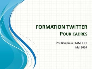 FORMATION TWITTER
POUR CADRES
Par Benjamin FLAMBERT
Mai 2014
 