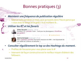 Bonnes pratiques (3)
• Maintenir une fréquence de publication régulière
– Silence radio pendant un mois, puis 30 tweets dans l’heure parce que
« vous avez le temps et le goût » à ce moment-là…
• Utiliser les RT et les favoris
• Consulter régulièrement le top 10 des Hashtags du moment.
– Profitez de l’occasion pour vous placer avec le #
– Intervenir de façon constructive est le meilleur moyen d’obtenir des
followers.
24/04/2014 17
 