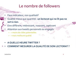 Le nombre de followers
• Faux indicateur, non qualitatif
• Qualité mieux que quantité : un lectorat qui ne lit pas ne
sert à rien.
• Etre différent, intéressant, innovant, captivant
• Attention aux tweets personnels ou engagés
– = moins de cibles potentielles
– = mais meilleure qualité.
• A QUELLE HEURETWITTER ?
• COMMENT MESURER LA QUALITÉ DE SON LECTORAT ?
24/04/2014 9
 