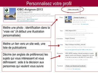 Personnalisez votre profil



Mettre une photo : identification dans la
“vraie vie” (A défaut une illustration
personnalisée)

Mettre un lien vers un site web, une
liste de publications

Décrire (en anglais de préférence) les
sujets qui vous intéressent et vous
définissent : aide à la décision aux
personnes qui veulent vous suivre                                   12
                         Twitter pour les chercheurs - 07/12/2012
 