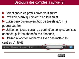 Découvrir des comptes à suivre (2)

►Sélectionner les profils qu’on veut suivre
►Privilégier ceux qui ciblent bien leur sujet
►Eviter ceux qui envoient trop de tweets qu’on ne
pourra pas lire
►Utiliser le réseau social : à partir d’un compte, voir ses
abonnés, puis les abonnés des abonnés, …
►Utiliser la fonction recherche avec des mots-clés,
centres d’intérêt
 