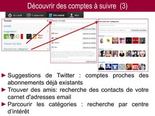 Découvrir des comptes à suivre (3)




►Suggestions de Twitter : comptes proches des
 abonnements déjà existants
►Trouver des amis: recherche des contacts de votre
 carnet d'adresses email
►Parcourir les catégories : recherche par centre
 d’intérêt
 