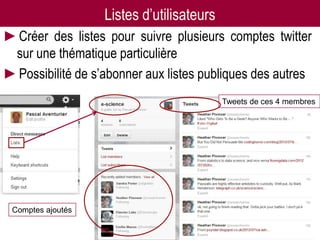 Listes d’utilisateurs
►Créer des listes pour suivre plusieurs comptes twitter
 sur une thématique particulière
►Possibilité de s’abonner aux listes publiques des autres
                                           Tweets de ces 4 membres




 Comptes ajoutés
 