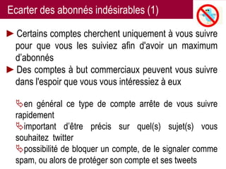 Ecarter des abonnés indésirables (1)

►Certains comptes cherchent uniquement à vous suivre
 pour que vous les suiviez afin d'avoir un maximum
 d’abonnés
►Des comptes à but commerciaux peuvent vous suivre
 dans l'espoir que vous vous intéressiez à eux

  en général ce type de compte arrête de vous suivre
  rapidement
  important d’être précis sur quel(s) sujet(s) vous
  souhaitez twitter
  possibilité de bloquer un compte, de le signaler comme
  spam, ou alors de protéger son compte et ses tweets 19
                   Twitter pour les chercheurs - 07/12/2012
 