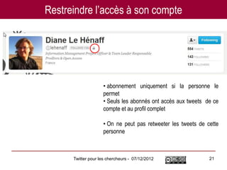 Restreindre l’accès à son compte




                    • abonnement uniquement si la personne le
                    permet
                    • Seuls les abonnés ont accès aux tweets de ce
                    compte et au profil complet

                    • On ne peut pas retweeter les tweets de cette
                    personne



      Twitter pour les chercheurs - 07/12/2012                21
 