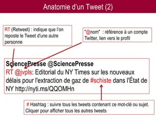 Anatomie d’un Tweet (2)

RT (Retweet) : indique que l’on           "@nom" : référence à un compte
reposte le Tweet d'une autre              Twitter, lien vers le profil
personne



SciencePresse @SciencePresse
RT @jvpls: Editorial du NY Times sur les nouveaux
délais pour l'extraction de gaz de #schiste dans l'État de
NY http://nyti.ms/QQOMHn

           # Hashtag : suivre tous les tweets contenant ce mot-clé ou sujet.
           Cliquer pour afficher tous les autres tweets
                        Twitter pour les chercheurs - 07/12/2012         24
 