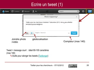 Ecrire un tweet (1)




     Joindre photo          géolocalisation
     /vidéo                                                      Compteur (max 140)


Tweet = message court : idéal 80-100 caractères
(max 140)
   Outils pour alonger les tweets (Twitlonger)



                          Twitter pour les chercheurs - 07/12/2012                    28
 