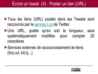 Ecrire un tweet (4) : Poster un lien (URL)


Tous les liens (URL) postés dans les Tweets sont
 raccourcis par le service t.co de Twitter
Une URL, quelle qu'en soit la longueur, sera
 systématiquement modifiée pour compter 20
 caractères
Services externes de raccourcissement de liens
 (tiny.url, bit.ly...)
 