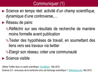 Communiquer (1)
► Science en temps réel: activité d’un champ scientifique,
  dynamique d’une controverse,…
► Réseau de pairs:
  Réfléchir sur ses résultats de recherche de manière
   moins formelle avant publication
  Tester des hypothèses de travail, en soumettant des
   liens vers ses travaux via twitter
  Elargir son réseau: créer une communauté
► Science visible

Utiliser Twitter dans un cadre scientifique. form@doct . Mai 2012
                                  Twitter pour les chercheurs - 07/12/2012                         36
Science 2.0 : renouveau de la recherche et/ou de l'échange scientifique ?. Affordance.info. Mai 2012
 