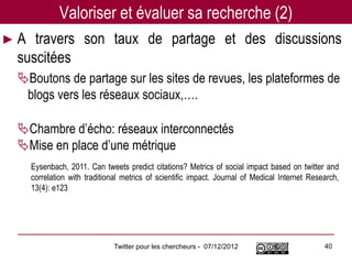 Valoriser et évaluer sa recherche (2)
►A  travers son taux de partage et des discussions
 suscitées
 Boutons de partage sur les sites de revues, les plateformes de
  blogs vers les réseaux sociaux,….

 Chambre d’écho: réseaux interconnectés
 Mise en place d’une métrique
     Eysenbach, 2011. Can tweets predict citations? Metrics of social impact based on twitter and
     correlation with traditional metrics of scientific impact. Journal of Medical Internet Research,
     13(4): e123




                              Twitter pour les chercheurs - 07/12/2012                          40
 