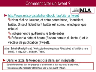 Comment citer un tweet ?

 ►http://www.mla.org/style/handbook_faq/cite_a_tweet
  Nom réel de l’auteur, et entre parenthèse, l’identifiant
  twitter. Si seul l’identifiant twitter est connu, n’indiquer que
  celui-ci
  Indiquer entre guillemets le texte entier
  Préciser la date et heure (fuseau horaire du lecteur) et le
  vecteur de publication (Tweet).
 Athar, Sohaib (ReallyVirtual). “Helicopter hovering above Abbottabad at 1AM (is a rare
    event).” 1 May 2011, 3:58 p.m. Tweet.


►Dans le texte, le tweet est cité dans son intégralité :
   Sohaib Athar noted that the presence of a helicopter at that hour was “a rare event.”
   The presence of a helicopter at that hour was “a rare event” (Athar).
 