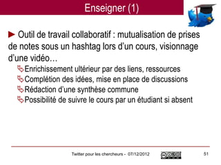 Enseigner (1)

►Outil de travail collaboratif : mutualisation de prises
de notes sous un hashtag lors d’un cours, visionnage
d’une vidéo…
  Enrichissement ultérieur par des liens, ressources
  Complétion des idées, mise en place de discussions
  Rédaction d’une synthèse commune
  Possibilité de suivre le cours par un étudiant si absent




                   Twitter pour les chercheurs - 07/12/2012   51
 