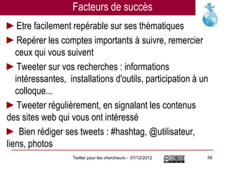 Facteurs de succès
►Etre facilement repérable sur ses thématiques
►Repérer les comptes importants à suivre, remercier
   ceux qui vous suivent
►Tweeter sur vos recherches : informations
   intéressantes, installations d'outils, participation à un
   colloque...
►Tweeter régulièrement, en signalant les contenus
des sites web qui vous ont intéressé
► Bien rédiger ses tweets : #hashtag, @utilisateur,
liens, photos
                   Twitter pour les chercheurs - 07/12/2012   56
 