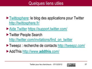 Quelques liens utiles


Twittosphere: le blog des applications pour Twitter
 http://twittosphere.fr/
Aide Twitter https://support.twitter.com/
Twitter People Search
 http://twitter.com/invitations/find_on_twitter
Tweepz : recherche de contacts http://tweepz.com/
AddThis http://www.addthis.com/

               Twitter pour les chercheurs - 07/12/2012   57
 