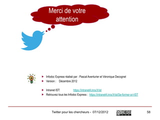 Merci de votre
        attention




 Infodoc Express réalisé par : Pascal Aventurier et Véronique Decognet
 Version : Décembre 2012

 Intranet IST:           https://intranet4.inra.fr/ist
 Retrouvez tous les Infodoc Express : https://intranet4.inra.fr/ist/Se-former-a-l-IST




         Twitter pour les chercheurs - 07/12/2012                                        58
 