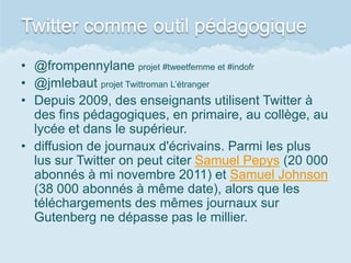 Twitter comme outil pédagogique
• @frompennylane projet #tweetfemme et #indofr
• @jmlebaut projet Twittroman L’étranger
• Depuis 2009, des enseignants utilisent Twitter à
  des fins pédagogiques, en primaire, au collège, au
  lycée et dans le supérieur.
• diffusion de journaux d'écrivains. Parmi les plus
  lus sur Twitter on peut citer Samuel Pepys (20 000
  abonnés à mi novembre 2011) et Samuel Johnson
  (38 000 abonnés à même date), alors que les
  téléchargements des mêmes journaux sur
  Gutenberg ne dépasse pas le millier.
 